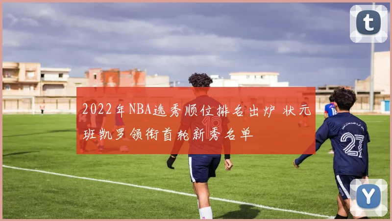 2022年NBA选秀顺位排名出炉 状元班凯罗领衔首轮新秀名单