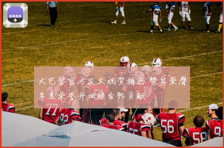 大巴黎官方发文祝贺梅西 赞其荣膺年度荣誉并回顾合作贡献