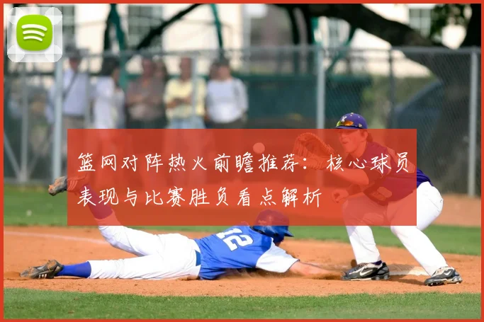 篮网对阵热火前瞻推荐:核心球员表现与比赛胜负看点解析