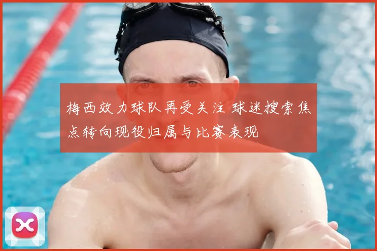 梅西效力球队再受关注 球迷搜索焦点转向现役归属与比赛表现