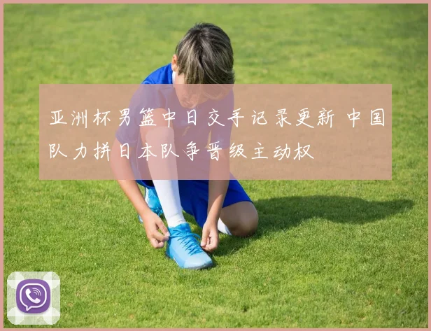 亚洲杯男篮中日交手记录更新 中国队力拼日本队争晋级主动权