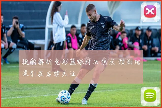 捷豹解析竞彩篮球对决焦点 预测结果引发后续关注