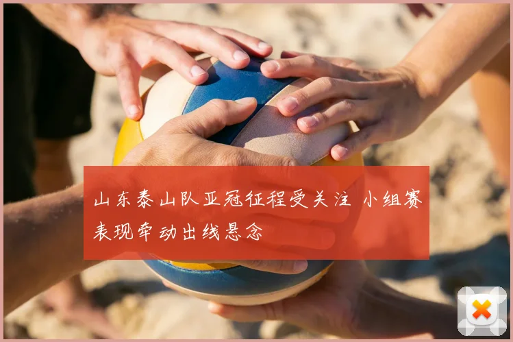 山东泰山队亚冠征程受关注 小组赛表现牵动出线悬念