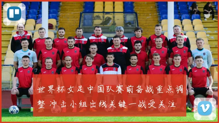 世界杯女足中国队赛前备战重点调整 冲击小组出线关键一战受关注