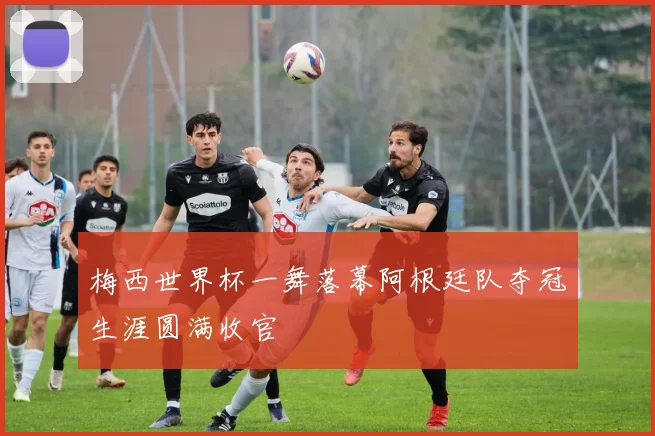 梅西世界杯一舞落幕阿根廷队夺冠生涯圆满收官