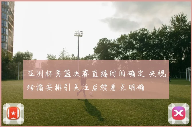 亚洲杯男篮决赛直播时间确定 央视转播安排引关注后续看点明确