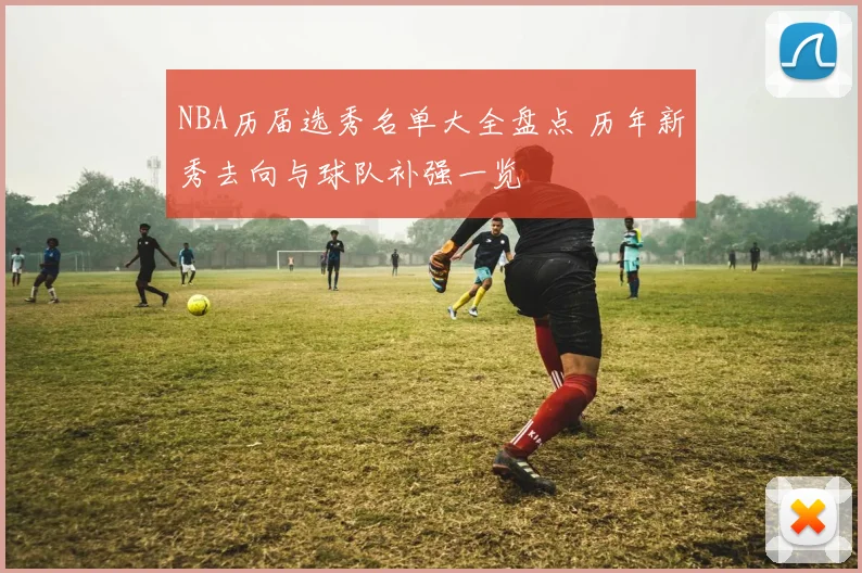 NBA历届选秀名单大全盘点 历年新秀去向与球队补强一览