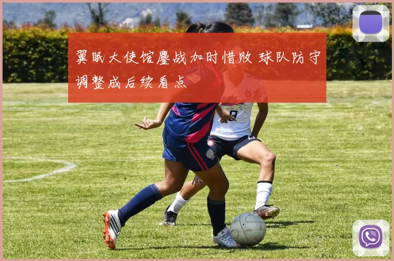 翼眠大使馆鏖战加时惜败 球队防守调整成后续看点