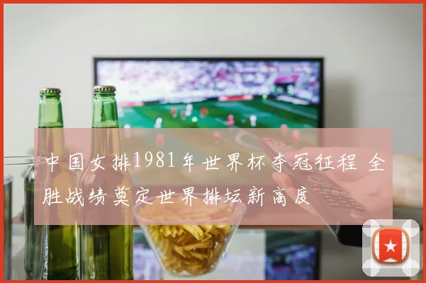 中国女排1981年世界杯夺冠征程 全胜战绩奠定世界排坛新高度