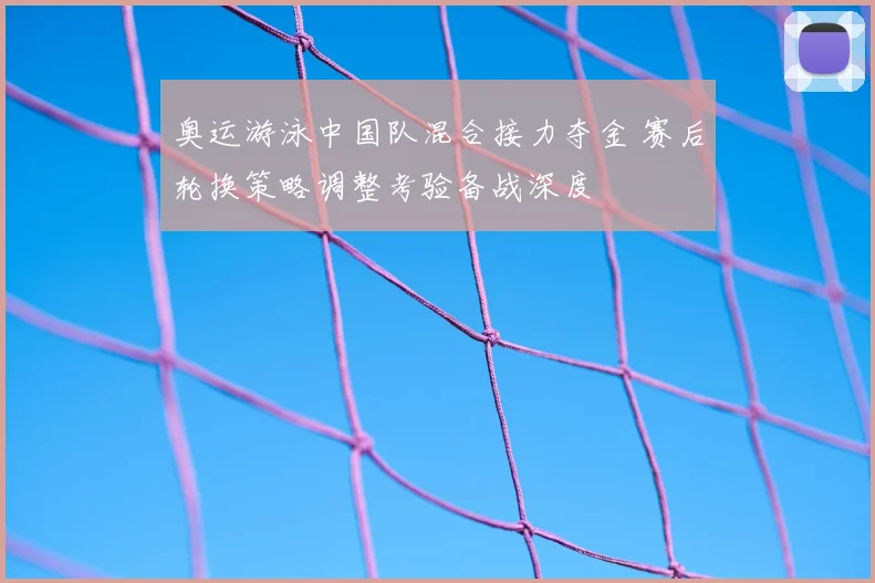 奥运游泳中国队混合接力夺金 赛后轮换策略调整考验备战深度