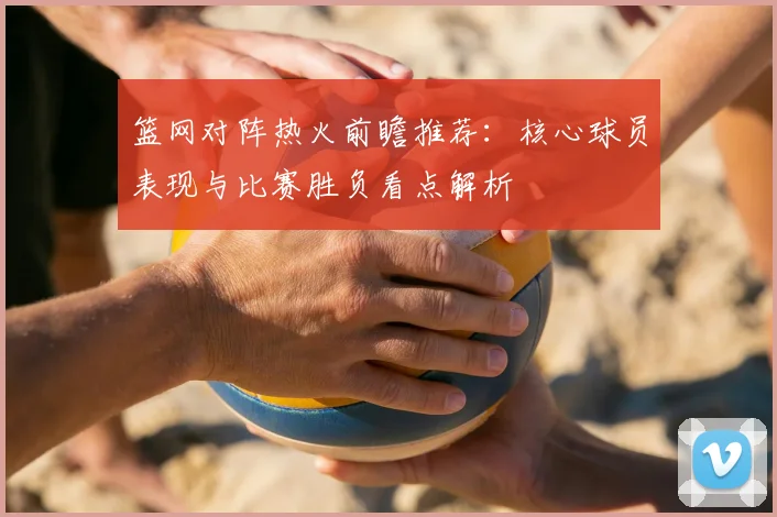 篮网对阵热火前瞻推荐:核心球员表现与比赛胜负看点解析
