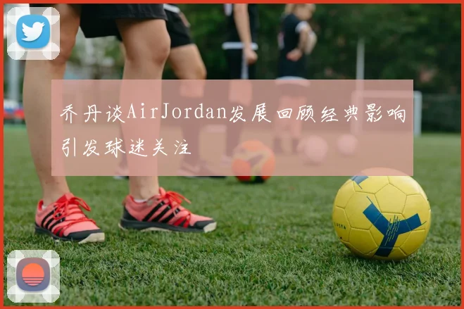 乔丹谈AirJordan发展回顾经典影响引发球迷关注
