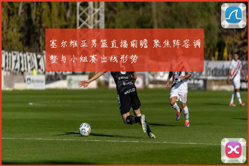 塞尔维亚男篮直播前瞻 聚焦阵容调整与小组赛出线形势