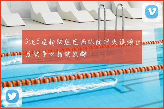 3比5逆转取胜巴西队防守失误频出后续争议持续发酵