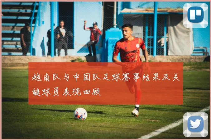 越南队与中国队足球赛事结果及关键球员表现回顾