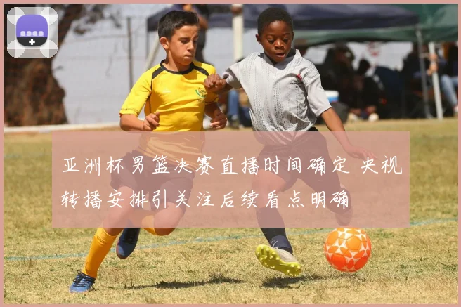 亚洲杯男篮决赛直播时间确定 央视转播安排引关注后续看点明确