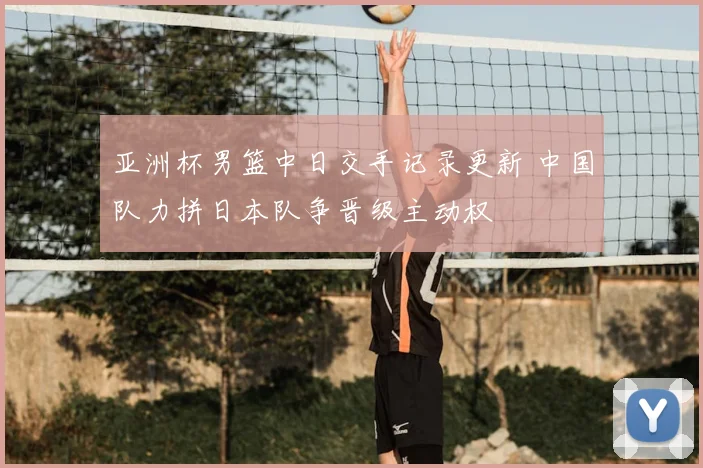 亚洲杯男篮中日交手记录更新 中国队力拼日本队争晋级主动权