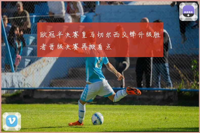 欧冠半决赛皇马切尔西交锋升级胜者晋级决赛再掀看点