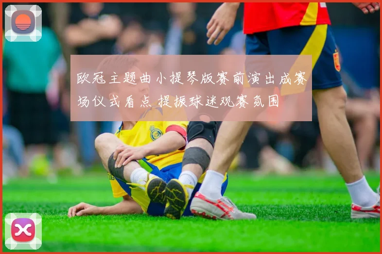 欧冠主题曲小提琴版赛前演出成赛场仪式看点 提振球迷观赛氛围