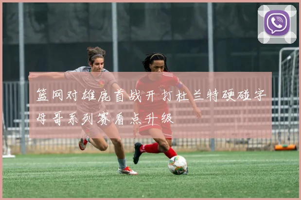 篮网对雄鹿首战开打杜兰特硬碰字母哥系列赛看点升级