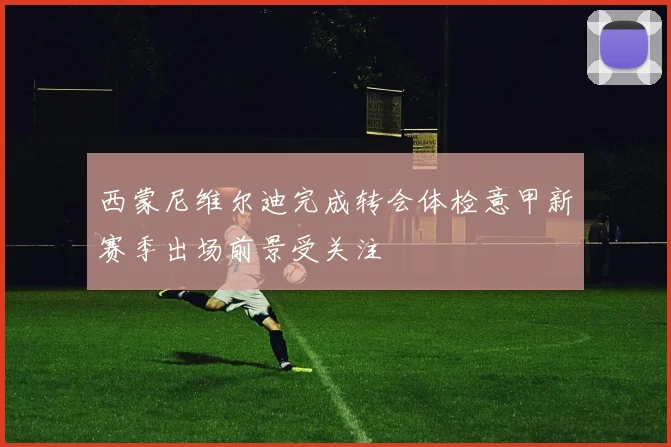 西蒙尼维尔迪完成转会体检意甲新赛季出场前景受关注