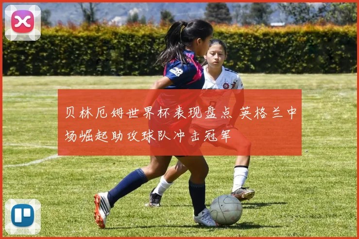 贝林厄姆世界杯表现盘点 英格兰中场崛起助攻球队冲击冠军