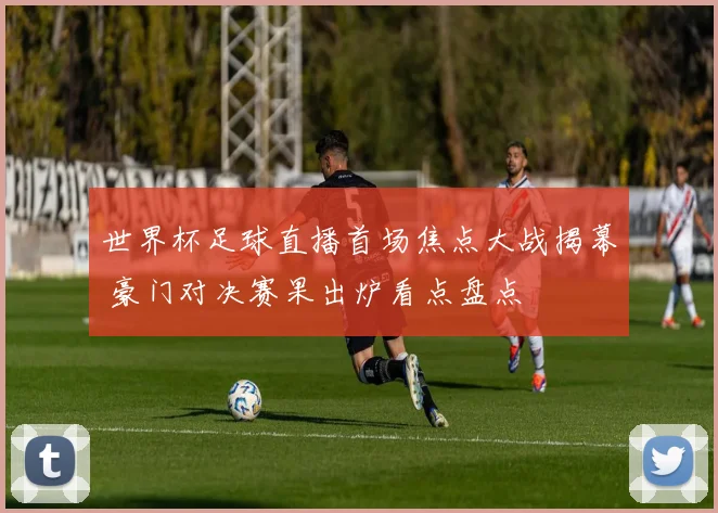 世界杯足球直播首场焦点大战揭幕 豪门对决赛果出炉看点盘点