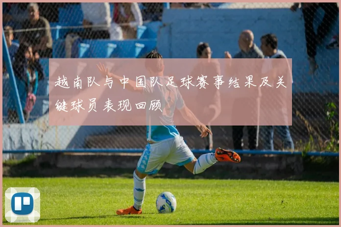 越南队与中国队足球赛事结果及关键球员表现回顾