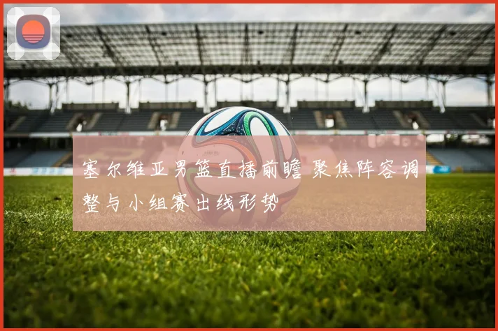 塞尔维亚男篮直播前瞻 聚焦阵容调整与小组赛出线形势