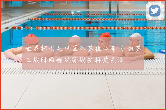 世界杯女足中国队赛程公布 小组赛三战时间确定备战安排受关注