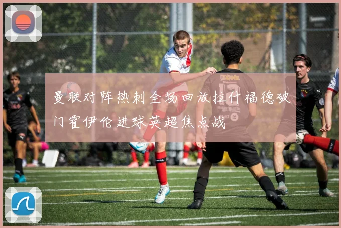 曼联对阵热刺全场回放拉什福德破门霍伊伦进球英超焦点战