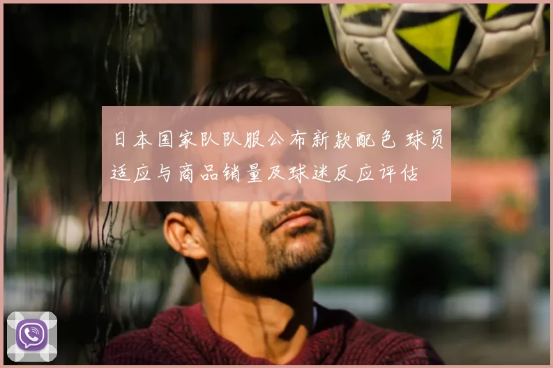 日本国家队队服公布新款配色 球员适应与商品销量及球迷反应评估