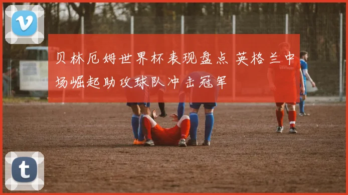 贝林厄姆世界杯表现盘点 英格兰中场崛起助攻球队冲击冠军