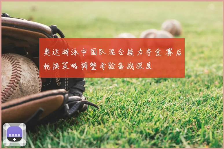 奥运游泳中国队混合接力夺金 赛后轮换策略调整考验备战深度