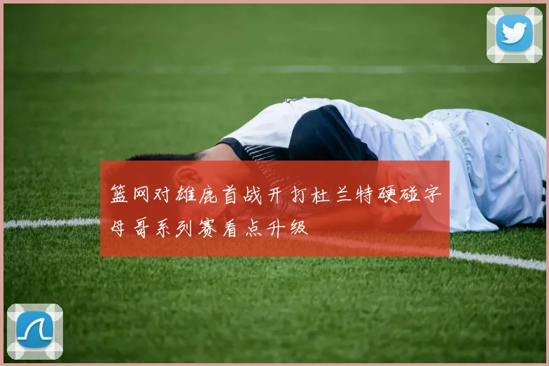 篮网对雄鹿首战开打杜兰特硬碰字母哥系列赛看点升级