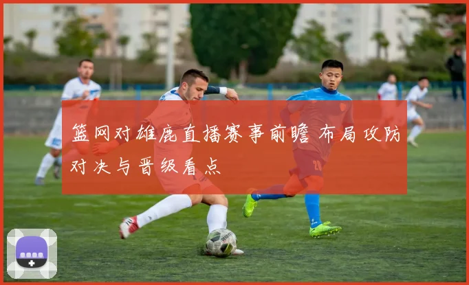 篮网对雄鹿直播赛事前瞻 布局攻防对决与晋级看点