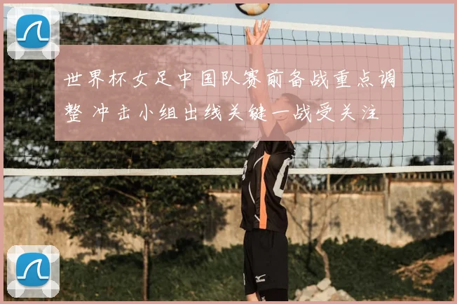世界杯女足中国队赛前备战重点调整 冲击小组出线关键一战受关注