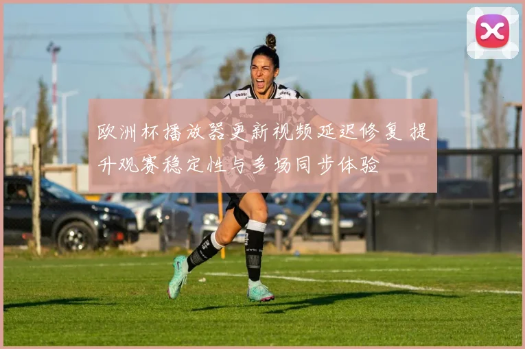 欧洲杯播放器更新视频延迟修复 提升观赛稳定性与多场同步体验