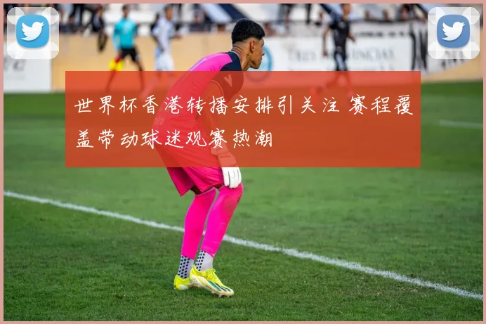 世界杯香港转播安排引关注 赛程覆盖带动球迷观赛热潮