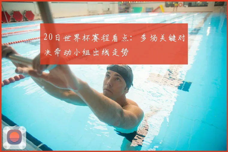 20日世界杯赛程看点:多场关键对决牵动小组出线走势